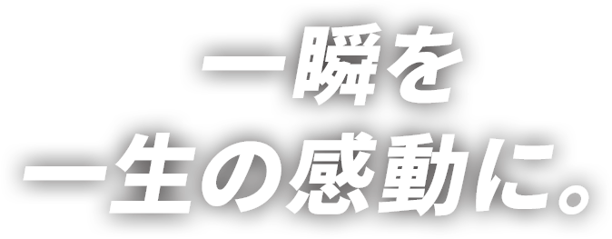 一瞬を一生の感動に。